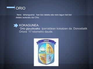 ORIO
Nere lehengusina han bizi delako eta nere lagun bat bizi
delako aukeratu dut Orio.
KOKAGUNEA:
●Orio gipuzkoako iparraldean kokatzen da. Donostiatik
Oriora 17 kilometro daude.
 