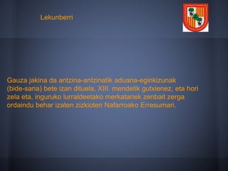 Gauza jakina da antzina-antzinatik aduana-eginkizunak
(bide-saria) bete izan dituela, XIII. mendetik gutxienez, eta hori
zela eta, inguruko lurraldeetako merkatariek zenbait zerga
ordaindu behar izaten zizkioten Nafarroako Erresumari.
Lekunberri
 