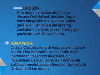 ORDIZIA
Nire ama nire osaba eta amona
Jesusa Ordiziakoak direlako, lagun
asko ditugulako eta askotan joaten
garelako. Han etxea eta taberna
zeukaten nire familiakoek, horregatik
gustatzen zait Ordizia herria.
KOKAPENA:
Ordizia Gipuzkoako erdi-hegoaldeko udalerri
bat da, Oria haranaren goian jarrita dago.
Iparraldean Itsasondo mugakide du
hegoaldean Lazkao, ekialdean Arama eta
Zaldibia, mendebaldean Beasain. Donostiatik
Ordiziara 40 km daude.
 