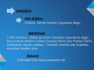 ORDIZIA
MENDIAK
1.000 metrora iristen ez diren mendiez inguratuta dago,
Murumendi (848m) Odeta-Goeña(784m) eta Paola(734m)
Ordiziaren atzeko aldean, Txindoki mendia eta Aralarko
mendiak ikusten dira.
IBAIAK
Ordiziatik Oria ibaia pasatzen da.
ERLIEBEA:
Ordizia herria mendiz inguratua dago.
 