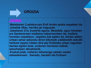 ORDIZIA
JAIAK
.Maiatzaren 2.asteburuan Erdi Aroko azoka ospatzen da.
.Uztailak 26an, herriko jai nagusiak.
.Uztailaren 27a, koadrila eguna. Bestalde, egun honetan
ere Santaneroen tradizioa nabarmentzen da, tradizio
honetan ospakizun ospetsu bat egiten da, bertan azken
urtean zehar ezkondu diren bikoteak udaletxetik eskutik
helduta (zapiz) irteten dira eta Ordiziako plaza nagusian
dantza egiten dute, ondoren herriaren kaleak
zeharkatzen dituztelarik.
.Euskal jaiak, irailaren lehenengo asteko osoko
asteazkenean. Ganadu, barazki eta fruituen
 