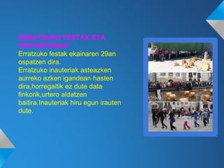 ERRATZUKO FESTAK ETA
OSPAKIZUNAK:
Erratzuko festak ekainaren 29an
ospatzen dira.
Erratzuko inauteriak asteazken
aurreko azken igandean hasten
dira,horregaitik ez dute data
finkorik,urtero aldatzen
baitira.Inauteriak hiru egun irauten
dute.
 