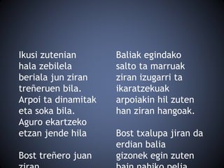Ikusi zutenian
hala zebilela
beriala jun ziran
treñeruen bila.
Arpoi ta dinamitak
eta soka bila.
Aguro ekartzeko
etzan jende hila
Bost treñero juan
Baliak egindako
salto ta marruak
ziran izugarri ta
ikaratzekuak
arpoiakin hil zuten
han ziran hangoak.
Bost txalupa jiran da
erdian balia
gizonek egin zuten
 