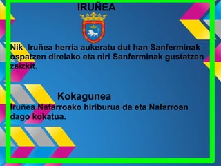 IRUÑEA
Nik Iruñea herria aukeratu dut han Sanferminak
ospatzen direlako eta niri Sanferminak gustatzen
zaizkit.
Kokagunea
Iruñea Nafarroako hiriburua da eta Nafarroan
dago kokatua.
 