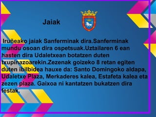 Jaiak
Iruñeako jaiak Sanferminak dira.Sanferminak
mundu osoan dira ospetsuak.Uztailaren 6 ean
hasten dira Udaletxean botatzen duten
txupinazoarekin.Zezenak goizeko 8 retan egiten
duten ibilbidea hauxe da: Santo Domingoko aldapa,
Udaletxe Plaza, Merkaderes kalea, Estafeta kalea eta
zezen plaza. Gaixoa ni kantatzen bukatzen dira
festak.
 