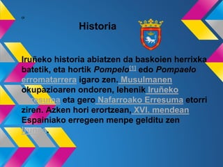 oi
Historia
Iruñeko historia abiatzen da baskoien herrixka
batetik, eta hortik Pompelo[1] edo Pompaelo
erromatarrera igaro zen. Musulmanen
okupazioaren ondoren, lehenik Iruñeko
Erresuma eta gero Nafarroako Erresuma etorri
ziren. Azken hori erortzean, XVI. mendean
Espainiako erregeen menpe gelditu zen
Iruñea.
 