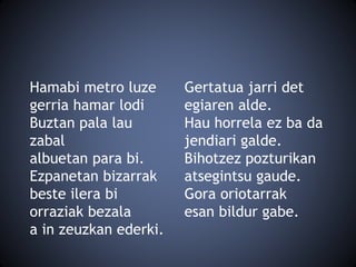 Hamabi metro luze
gerria hamar lodi
Buztan pala lau
zabal
albuetan para bi.
Ezpanetan bizarrak
beste ilera bi
orraziak bezala
a in zeuzkan ederki.
Gertatua jarri det
egiaren alde.
Hau horrela ez ba da
jendiari galde.
Bihotzez pozturikan
atsegintsu gaude.
Gora oriotarrak
esan bildur gabe.
 