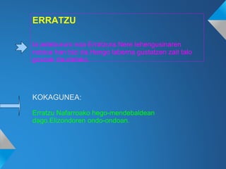 ERRATZU
Ia astebururo noa Erratzura.Nere lehengusinaren
nobioa han bizi da.Hango taberna gustatzen zait talo
goxoak daudelako.
KOKAGUNEA:
Erratzu Nafarroako hego-mendebaldean
dago.Elizondoren ondo-ondoan.
 