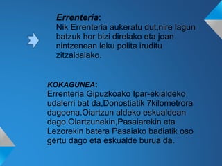 Errenteria:
Nik Errenteria aukeratu dut,nire lagun
batzuk hor bizi direlako eta joan
nintzenean leku polita iruditu
zitzaidalako.
KOKAGUNEA:
Errenteria Gipuzkoako Ipar-ekialdeko
udalerri bat da,Donostiatik 7kilometrora
dagoena.Oiartzun aldeko eskualdean
dago.Oiartzunekin,Pasaiarekin eta
Lezorekin batera Pasaiako badiatik oso
gertu dago eta eskualde burua da.
 