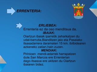ERRENTERIA:
ERLIEBEA:
Errenteria ez da oso menditsua da.
IBAIAK:
Oiartzun ibaiak iparretik zeharkatzen du
udal-barrutia,Bianditzen jaio eta Pasaiako
itsasadarrera daramaten 15 km. ibilbidearen
azkeneko zatian,hain zuzen.
MENDIAK:
Pirinioen mendi-adarrek harrapatzen
dute.San Marcos ere Errenterian
dago.Itsasoa ere ukitzen du Oiartzun
ibaiaren bidez.
 