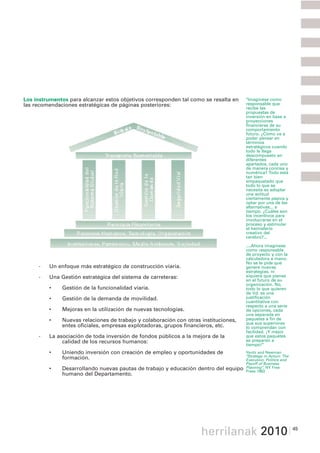 3 La nueva misión y estrategia del
  Departamento
Los instrumentos para alcanzar estos objetivos corresponden tal como se resalta en   "Imagínese como
las recomendaciones estratégicas de páginas posteriores:                             responsable que
                                                                                     recibe las
                                                                                     propuestas de
                                                                                     inversión en base a
                                                                                     proyecciones
                                                                                     financieras de su
                                                                                     comportamiento
                                                                                     futuro. ¿Cómo va a
                                                                                     poder pensar en
                                                                                     términos
                                                                                     estratégicos cuando
                                                                                     todo le llega
                                                                                     descompuesto en
                                                                                     diferentes
                                                                                     apartados, cada uno
                                                                                     de manera concisa y
                                                                                     numérica? Todo está
                                                                                     tan bien
                                                                                     empaquetado que
                                                                                     todo lo que se
                                                                                     necesita es adoptar
                                                                                     una actitud
                                                                                     ciertamente pasiva y
                                                                                     optar por una de las
                                                                                     alternativas... a
                                                                                     tiempo. ¿Cuáles son
                                                                                     los incentivos para
                                                                                     involucrarse en el
                                                                                     proceso y estimular
                                                                                     el hemisferio
                                                                                     creativo del
                                                                                     cerebro?...

                                                                                     ....Ahora imagínese
                                                                                     como responsable
                                                                                     de proyecto y con la
                                                                                     calculadora a mano.
                                                                                     No se le pide que
     -   Un enfoque más estratégico de construcción viaria.                          genere nuevas
                                                                                     estrategias, ni
     -   Una Gestión estratégica del sistema de carreteras:                          siquiera que piense
                                                                                     en el futuro de su
                                                                                     organización. No,
         •    Gestión de la funcionalidad viaria.                                    todo lo que quieren
                                                                                     de Vd. es una
         •    Gestión de la demanda de movilidad.                                    justificación
                                                                                     cuantitativa con
                                                                                     respecto a una serie
         •    Mejoras en la utilización de nuevas tecnologías.                       de opciones, cada
                                                                                     una separada en
         •    Nuevas relaciones de trabajo y colaboración con otras instituciones,   paquetes a fin de
                                                                                     que sus superiores
              entes oficiales, empresas explotadoras, grupos financieros, etc.       lo comprendan con
                                                                                     facilidad. ¡Y mejor
     -   La asociación de toda inversión de fondos públicos a la mejora de la        que estos paquetes
              calidad de los recursos humanos:                                       se preparen a
                                                                                     tiempo!"
         •    Uniendo inversión con creación de empleo y oportunidades de            Yavitz and Newman
                                                                                     "Strategy in Action: The
              formación.                                                             Execution, Politics and
                                                                                     Payoff of Business
         •    Desarrollando nuevas pautas de trabajo y educación dentro del equipo   Planning", NY Free
                                                                                     Press 1982
              humano del Departamento.




                                                                    herrilanak 2010                             45
 