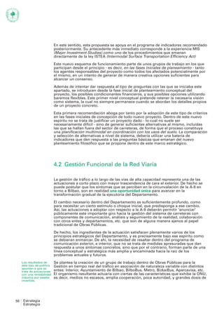 En este sentido, esta propuesta se apoya en el programa de indicadores recomendado
                             posteriormente. Su antecedente más inmediato corresponde a la experiencia MIS
                             (Major Investment Studies) como uno de los procedimientos que emanan
                             directamente de la ley ISTEA (Intermodal Surface Transportation Efficiency Act)

                             Este nuevo esquema de funcionamiento parte de unos grupos de trabajo en los que
                             participan desde el principio - es decir, en las fases iniciales de planeamiento - tanto
                             los agentes responsables del proyecto como todos los afectados potencialmente por
                             el mismo, en un intento de generar de manera creativa opciones suficientes para
                             alcanzar un consenso.

                             Además de intentar dar respuesta al tipo de preguntas con las que se iniciaba este
                             apartado, se introducen desde la fase inicial de planteamiento conceptual del
                             proyecto, los posibles condicionantes financieros, y sus posibles opciones utilizando
                             baremos flexibles. Este primer nivel conceptual pretende retener la necesaria visión
                             como sistema, la cual no siempre permanece cuando se abordan los detalles propios
                             de un proyecto concreto.

                             Esta primera recomendación aboga por tanto por la adopción de este tipo de criterios
                             en las fases iniciales de concepción de todo nuevo proyecto. Dentro de este nuevo
                             espíritu no se trata de justificar un proyecto dado - lo cual no suele ser
                             necesariamente difícil - sino de generar suficientes alternativas al mismo, incluidas
                             las que se hallan fuera del sector de carreteras, de forma que el proceso constituya
                             una planificación multimodal en coordinación con los usos del suelo. La comparación
                             y selección de alternativas a nivel de sistema, debería utilizar una batería de
                             indicadores que den respuesta a las preguntas básicas que emanan del nuevo
                             planteamiento filosófico que se propone dentro de este marco estratégico.




                             4.2 Gestión Funcional de la Red Viaria

                             La gestión de tráfico a lo largo de las vías de alta capacidad representa una de las
                             actuaciones a corto plazo con mayor trascendencia de cara al exterior. De hecho se
                             puede postular que los síntomas que se perciben en la circunvalación de la A-8 en
                             torno a Bilbao, son en realidad una oportunidad única para avanzar en la
                             transformación gradual de la ejecutoria del Departamento.

                             El cambio necesario dentro del Departamento es suficientemente profundo, como
                             para necesitar un cierto estímulo o choque inicial, que predisponga a ese cambio.
                             Así, las actuaciones a adoptar con respecto a la A-8 deberán permitir 'anunciar'
                             públicamente este importante giro hacia la gestión del sistema de carreteras con
                             componentes de comunicación, análisis y seguimiento de la realidad, colaboración
                             con otros entes y departamentos, etc. que son de alguna manera ajenos al papel
                             tradicional de Obras Públicas.

                             De hecho, los ingredientes de la actuación satisfacen plenamente varios de los
                             principios estratégicos del Departamento, y es precisamente bajo ese espíritu como
                             se debieran enmarcar. De ahí, la necesidad de resaltar dentro del programa de
                             comunicación exterior, e interior, que no se trata de medidas apresuradas que dan
                             respuesta a unos síntomas concretos, sino que por el contrario, forman parte de una
                             línea conceptual y estratégica más amplia y encaminada hacia la raíz de los
                             problemas actuales y futuros.
     Los resultados de       Se plantea la creación de un grupo de trabajo dentro de Obras Públicas para la
     este tipo de política   Gestión en tiempo real del tráfico en asociación de naturaleza variable con distintos
     apuntan a que se
     trata de actuaciones    entes: Interior, Ayuntamiento de Bilbao, BilboBus, Metro, BizkaiBus, Aparcavisa, etc.
     con una rentabilidad    El organismo resultante actuaría con ciertas de las características que exhibe la ONU,
     máxima por peseta       es decir, medios no escasos, amplia cooperación, poca autoridad, y grandes dosis de
     invertida.




50    Estrategia
      Estrategia
 