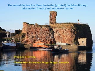The role of the teacher librarian in the (printed) bookless library: information literacy and resource creation Dr James E Herring Charles Sturt University, Wagga Wagga, Australia 