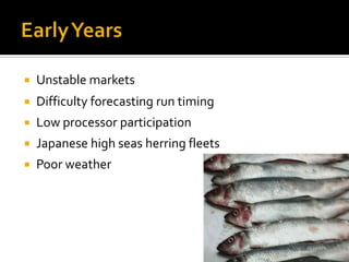    Unstable markets
   Difficulty forecasting run timing
   Low processor participation
   Japanese high seas herring fleets
   Poor weather
 