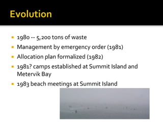    1980 -- 5,200 tons of waste
   Management by emergency order (1981)
   Allocation plan formalized (1982)
   1981? camps established at Summit Island and
    Metervik Bay
   1983 beach meetings at Summit Island
 