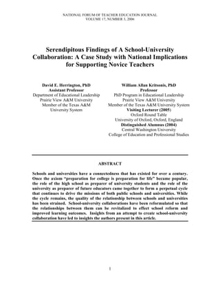 NATIONAL FORUM OF TEACHER EDUCATION JOURNAL
                           VOLUME 17, NUMBER 3, 2006




     Serendipitous Findings of A School-University
Collaboration: A Case Study with National Implications
            for Supporting Novice Teachers


    David E. Herrington, PhD                   William Allan Kritsonis, PhD
        Assistant Professor                               Professor
Department of Educational Leadership      PhD Program in Educational Leadership
   Prairie View A&M University                 Prairie View A&M University
    Member of the Texas A&M             Member of the Texas A&M University System
         University System                        Visiting Lecturer (2005)
                                                    Oxford Round Table
                                           University of Oxford, Oxford, England
                                              Distinguished Alumnus (2004)
                                               Central Washington University
                                        College of Education and Professional Studies




                                   ABSTRACT

Schools and universities have a connectedness that has existed for over a century.
Once the axiom “preparation for college is preparation for life” became popular,
the role of the high school as preparer of university students and the role of the
university as preparer of future educators came together to form a perpetual cycle
that continues to drive the missions of both public schools and universities. While
the cycle remains, the quality of the relationship between schools and universities
has been strained. School-university collaborations have been reformulated so that
the relationships between them can be revitalized to effect school reform and
improved learning outcomes. Insights from an attempt to create school-university
collaboration have led to insights the authors present in this article.




                                        1
 