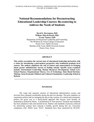 NATIONAL FORUM OF EDUCATIONAL ADMINISTRATION AND SUPERVISION JOURNAL
VOLUME 26, NUMBER 4, 2008
1
National Recommendations for Deconstructing
Educational Leadership Courses: Re-centering to
Address the Needs of Students
David E. Herrington, PhD
William Allan Kritsonis, PhD
Tyrone Tanner, EdD
Department of Educational Leadership and Counseling
The Whitlowe R. Green College of Education
Prairie View A&M University
Member of the Texas A&M University System
Prairie View, Texas
________________________________________________________________________
ABSTRACT
This article reexamines the current state of educational leadership instruction with
a vision for introducing a post-modern perspective into traditional graduate level
courses. The authors emphasize the role of context and connectedness in bringing
about greater administrator success in leading schools. Specific areas examined
include: Instructional Leadership, Human Resources Development; School Law;
School Finance; Organizational Theory; Use of Technology; Data Based Decision-
Making; Socio-Economic Political and Cultural Foundations; Leadership School in
Reform.
_______________________________________________________________________
Introduction
The scope and sequence mission of educational administration courses and
activities have changed considerably during the past two decades. The prior emphasis on
community politics and on managing the day-to-day routines of a school and community
politics has given way to a theory-based approach that focuses more broadly on
leadership as defined by Burns. A proliferation of “best practice” literature and standards
has been adopted at state and national levels. Rubrics and standards of practice enforced
by monitoring systems have enjoyed a healthy growth during this era. University
compliance with ISSLC (now ELCC Standards have been monitored by NCATE;
 