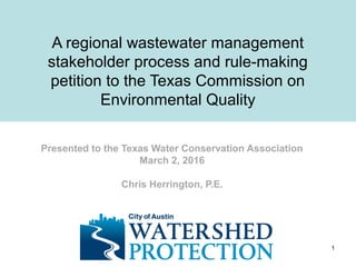 A regional wastewater management
stakeholder process and rule-making
petition to the Texas Commission on
Environmental Quality
Presented to the Texas Water Conservation Association
March 2, 2016
Chris Herrington, P.E.
1
 