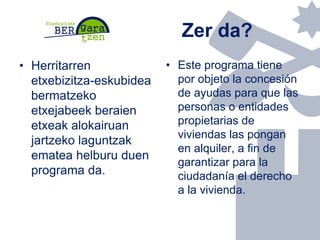 Zer da?
• Herritarren
etxebizitza-eskubidea
bermatzeko
etxejabeek beraien
etxeak alokairuan
jartzeko laguntzak
ematea helb...