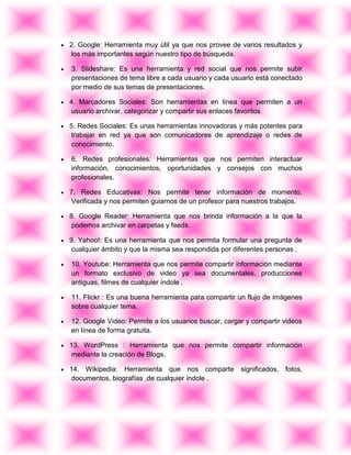 2. Google: Herramienta muy útil ya que nos provee de varios resultados y
los más importantes según nuestro tipo de búsqueda.
3. Slideshare: Es una herramienta y red social que nos permite subir
presentaciones de tema libre a cada usuario y cada usuario está conectado
por medio de sus temas de presentaciones.
4. Marcadores Sociales: Son herramientas en línea que permiten a un
usuario archivar, categorizar y compartir sus enlaces favoritos
5. Redes Sociales: Es unas herramientas innovadoras y más potentes para
trabajar en red ya que son comunicadores de aprendizaje o redes de
conocimiento.
6. Redes profesionales: Herramientas que nos permiten interactuar
información, conocimientos, oportunidades y consejos con muchos
profesionales.
7. Redes Educativas: Nos permite tener información de momento,
Verificada y nos permiten guiarnos de un profesor para nuestros trabajos.
8. Google Reader: Herramienta que nos brinda información a la que la
podemos archivar en carpetas y feeds.
9. Yahoo!: Es una herramienta que nos permita formular una pregunta de
cualquier ámbito y que la misma sea respondida por diferentes personas .
10. Youtube: Herramienta que nos permite compartir información mediante
un formato exclusivo de video ya sea documentales, producciones
antiguas, filmes de cualquier índole .
11. Flickr : Es una buena herramienta para compartir un flujo de imágenes
sobre cualquier tema.
12. Google Video: Permite a los usuarios buscar, cargar y compartir videos
en línea de forma gratuita.
13. WordPress : Herramienta que nos permite compartir información
mediante la creación de Blogs.
14. Wikipedia: Herramienta que nos comparte significados, fotos,
documentos, biografías ,de cualquier índole .
 