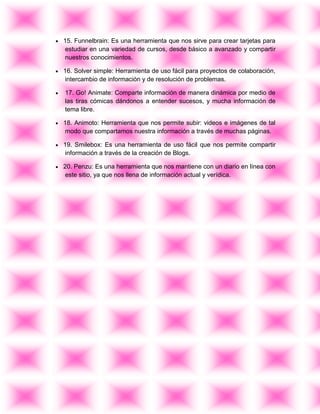 15. Funnelbrain: Es una herramienta que nos sirve para crear tarjetas para
estudiar en una variedad de cursos, desde básico a avanzado y compartir
nuestros conocimientos.
16. Solver simple: Herramienta de uso fácil para proyectos de colaboración,
intercambio de información y de resolución de problemas.
17. Go! Animate: Comparte información de manera dinámica por medio de
las tiras cómicas dándonos a entender sucesos, y mucha información de
tema libre.
18. Animoto: Herramienta que nos permite subir: videos e imágenes de tal
modo que compartamos nuestra información a través de muchas páginas.
19. Smilebox: Es una herramienta de uso fácil que nos permite compartir
información a través de la creación de Blogs.
20. Penzu: Es una herramienta que nos mantiene con un diario en línea con
este sitio, ya que nos llena de información actual y verídica.
 