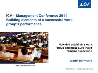 ICV – Management Conference 2011
Building elements of a successful work
group‟s performance




                              How do I establish a work
                            group and make sure that it
                                   remains successful


                                       Martin Herrmann

                                  Controlling – Shaping the Future
 