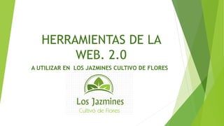 HERRAMIENTAS DE LA
WEB. 2.0
A UTILIZAR EN LOS JAZMINES CULTIVO DE FLORES
 