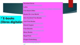 https://books.google.co
m/
E-books
(libros digitales)
Hundred Zeros
http://es.hundredzeros.com/
Lektu
https://lektu.com/buscar?b=&precio=G&tipo=&idioma=es
Free Book Sifter
http://www.freebooksifter.com/
Books On Line World
http://www.booksonlineworld.com/
One Hundred Free Books
http://ohfb.com/
Just Free Books
http://www.justfreebooks.info/
Ebook Engine
http://www.ebook-engine.com/
Free Ebooks
http://espanol.free-ebooks.net/
Many Books
http://manybooks.net/
Read Print
http://www.readprint.com/
Project Gutenberg
http://www.gutenberg.org/
 