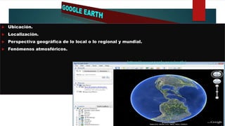  Ubicación.
 Localización.
 Perspectiva geográfica de lo local o lo regional y mundial.
 Fenómenos atmosféricos.
https://www.google.com/earth/
 