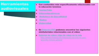 Herramientas
audiovisuales
 Con contenidos más específicamente relacionados con
la educación tenemos
 TeacherTube
 Videoseducativos.es
 Mediateca de EducaMadrid
 Mediva
 Utubersidad
 En DidácticaTIC podemos encontrar los siguientes
minitutoriales relacionados con el vídeo:
 Galerías de vídeo: clips de vídeo en la red.
http://www.e-historia.cl/e-historia/12-recursos-tic-para-
aprender-historia-general/
 