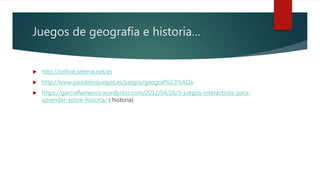 Juegos de geografía e historia…
 http://online.seterra.net/es
 http://www.paisdelosjuegos.es/juegos/geograf%C3%ADa
 https://garciaflamenco.wordpress.com/2012/04/26/3-juegos-interactivos-para-
aprender-sobre-historia/ ( historia)
 