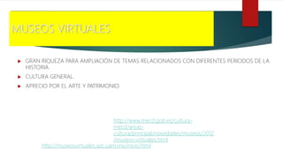 MUSEOS VIRTUALES
 GRAN RIQUEZA PARA AMPLIACIÓN DE TEMAS RELACIONADOS CON DIFERENTES PERIODOS DE LA
HISTORIA.
 CULTURA GENERAL.
 APRECIO POR EL ARTE Y PATRIMONIO.
http://museosvirtuales.azc.uam.mx/inicio.html
http://www.mecd.gob.es/cultura-
mecd/areas-
cultura/principal/novedades/museos/2012
/museos-virtuales.html
 