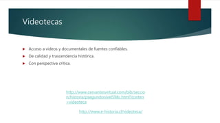Videotecas
 Acceso a videos y documentales de fuentes confiables.
 De calidad y trascendencia histórica.
 Con perspectiva crítica.
http://www.cervantesvirtual.com/bib/seccio
n/historia/psegundonivel598c.html?conten
=videoteca
http://www.e-historia.cl/videoteca/
 