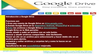 Introducción a Google Drive
Funciona así:
1.Crea una cuenta de Google Drive en drive.google.com.
2.Instala Google Drive en tu dispositivo Android, iPhone/iPad u ordenador.
3.Sube los archivos a Google Drive y sincronízalos.
Google Drive en la Web permite:
•crear, añadir o subir un archivo con un solo botón.
•buscar y añadir archivos compartidos más fácilmente.
•hacer un clic en un archivo para seleccionarlo y hacer doble clic en un
archivo para abrirlo.
•arrastrar y soltar archivos y carpetas tal y como lo haces en un
ordenador,
•beneficiarte de una accesibilidad mejorada.
https://www.google.com/intl/es/drive/
http://www.profesorfrancisco.es/2012/08/actividades-con-
google-docs.html
 