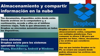Almacenamiento y compartir
información en la nube
Dropbox es un servicio de
almacenamiento online, compatible
con múltiples plataformas. Para
comenzar te ofrece 2 GB para que
guardes tus fotos, videos, documentos
y los archivos que consideres
necesarios.
Una vez que instales Dropbox en tu
PC, se creará una carpeta donde
podrás almacenar tus archivos más
importantes.
Otros sistemas
Dropbox existe para los sistemas
operativos Windows
Phone, BlackBerry, Android y Windows.
Tus documentos, disponibles estés donde estés
Guarda archivos en la computadora y, a
continuación, accede a ellos en el teléfono
mientras viajas. Todo lo que almacenes en
Dropbox se sincroniza automáticamente en todos
los dispositivos.
https://www.dropbox.com/
 