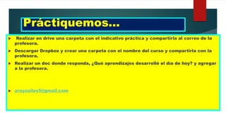 Práctiquemos…
 Realizar en drive una carpeta con el indicativo práctica y compartirla al correo de la
profesora.
 Descargar Dropbox y crear una carpeta con el nombre del curso y compartirla con la
profesora.
 Realizar un doc donde responda, ¿Qué aprendizajes desarrollé el día de hoy? y agregar
a la profesora.
 arayasiles5@gmail.com
 