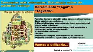Herramienta “Tagul” o
“Tagxedo”.
http://www.tagxedo.com/
https://tagul.com/
Registrarse con Fb
Ejemplo
https://tagul.com/cloud/29
Permiten llamar la atención sobre conceptos importantes:
Cómo usarlo con estudiantes:
1- Ejemplo Destaque conceptos más importantes sobre el
tema o sobre la lectura.
2- Exponer selección de conceptos, ¿Qué significado y
relación hay entre los conceptos?.
3- Jerarquizar conceptos.
Docente:
-Introducir conceptos más relevantes de la unidad.
-Destacar relaciones, significados o preponderancia.
Vamos a utilizarla…
Hay app de nubes de palabras
 