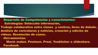 - Desarrollo de Competencias y conocimientos:
- Estrategias: Selección información,
Trabajo colaborativo entre clases y centros, foros de debate.
Análisis de caricaturas y noticias, creación y edición de
videos. Resolución de casos.
- Herramientas:
- Movie maker. Powtoon. Prezi. Youblicher o slideshare.
Facebook.
 