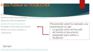 Accesa a la dirección:
Escriba los datos que le solicitan.
Seleccione: Add nex publication.
Suba el pdf que desea publicar
Complete la información que solicitan.
Tendrá una url para compartir su
presentación.
http://www.youblisher.com/
Previamente usted ha realizado una
presentación en ppt
- La guarda como archivo pdf.
- Así tendrá el documento
preparado para subirlo a
Youblicher
http://www.youblisher.com/p/1129894-El-tutor-del-siglo-XXI/
Ejemplo
 