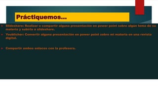 Práctiquemos…
 Slideshare: Realizar o compartir alguna presentación en power point sobre algún tema de su
materia y subirla a slideshare.
 Youblicher: Convertir alguna presentación en power point sobre mi materia en una revista
digital.
 Compartir ambos enlaces con la profesora.
 