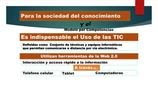 Para la sociedad del conocimiento
Modelo por Competencias
Es indispensable el Uso de las TIC
Definidas como Conjunto de técnicas y equipos informáticos
que permiten comunicarse a distancia por vía electrónica.
Utilizan herramientas de la Web 2.0
Interacción y acceso rápido a la información
A través de…
Teléfono celular Tablet Computadoras
 