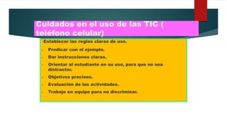 Cuidados en el uso de las TIC (
teléfono celular)
-Establecer las reglas claras de uso.
- Predicar con el ejemplo.
- Dar instrucciones claras.
- Orientar al estudiante en su uso, para que no sea
distractor.
- Objetivos precisos.
- Evaluación de las actividades.
- Trabajo en equipo para no discriminar.
 