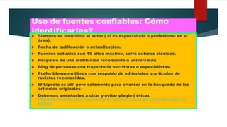 Uso de fuentes confiables: Cómo
identificarlas?
 Siempre se identifica al autor ( si es especialista o profesional en el
área).
 Fecha de publicación o actualización.
 Fuentes actuales con 10 años máximo, salvo autores clásicos.
 Respaldo de una institución reconocida o universidad.
 Blog de personas con trayectoria escritores o especialistas.
 Preferiblemente libros con respaldo de editoriales o artículos de
revistas reconocidas.
 Wikipedia es útil pero solamente para orientar en la búsqueda de los
artículos originales.
 Debemos enseñarles a citar y evitar plagio ( ética).
http://wwwhatsnew.com/2012/01/04/12-recursos-en-linea-para-detectar-plagio-en-
escritos/
 