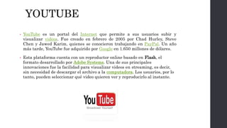 YOUTUBE
• YouTube es un portal del Internet que permite a sus usuarios subir y
visualizar videos. Fue creado en febrero de 2005 por Chad Hurley, Steve
Chen y Jawed Karim, quienes se conocieron trabajando en PayPal. Un año
más tarde, YouTube fue adquirido por Google en 1.650 millones de dólares.
• Esta plataforma cuenta con un reproductor online basado en Flash, el
formato desarrollado por Adobe Systems. Una de sus principales
innovaciones fue la facilidad para visualizar videos en streaming, es decir,
sin necesidad de descargar el archivo a la computadora. Los usuarios, por lo
tanto, pueden seleccionar qué video quieren ver y reproducirlo al instante.
 