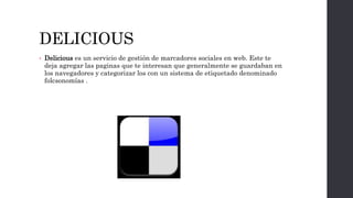 DELICIOUS
• Delicious es un servicio de gestión de marcadores sociales en web. Este te
deja agregar las paginas que te interesan que generalmente se guardaban en
los navegadores y categorizar los con un sistema de etiquetado denominado
folcsonomías .
 