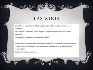 LAS WIKIS 
Una Wiki es un sitio web colaborativo (con texto, enlaces, imágenes y 
cualquier 
otro tipo de contenido) cuyas páginas pueden ser editadas por varios 
usuarios 
registrados a través de un navegador Web. 
Los usuarios pueden crear, modificar y/o borrar el contenido que comparten, 
conservando un histórico de los cambios realizados, lo que posibilita la 
recuperación 
de las versiones anteriores. 
 