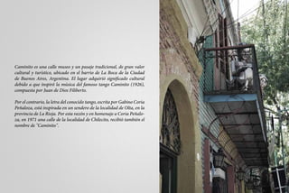 Caminito es una calle museo y un pasaje tradicional, de gran valor
cultural y turístico, ubicado en el barrio de La Boca de la Ciudad
de Buenos Aires, Argentina. El lugar adquirió significado cultural
debido a que inspiró la música del famoso tango Caminito (1926),
compuesta por Juan de Dios Filiberto.

Por el contrario, la letra del conocido tango, escrita por Gabino Coria
Peñaloza, está inspirada en un sendero de la localidad de Olta, en la
provincia de La Rioja. Por esta razón y en homenaje a Coria Peñalo-
za, en 1971 una calle de la localidad de Chilecito, recibió también el
nombre de "Caminito".
 