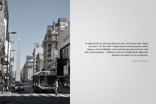 Se algo insiste em não estar bom pra você, não insista mais. Pegue
    seu boné e “on the road”. Sempre haverá outras pessoas, outros
   lugares, outros trabalhos, outras paixões que parecerão pra vida
toda, outros projetos… Melhores, piores ou simplesmente diferentes
                              daqueles aos quais você se acostumou.

                                                 Jorge Luís Borges
 