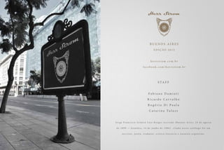 BUENOS AIRES
                                               EDIÇÃO 2012



                                           herrstrom.com.br

                                facebook.com/herrstrom.br




                                                     S TA F F


                                        Fabiano Damiati
                                      Ricardo Carvalho
                                       Rogério Di Paula
                                         C a t a r i n a Tu l a z s


Jorge Francisco Isidoro Luis Borges Acevedo (Buenos Aires, 24 de agosto

de 1899 — Genebra, 14 de junho de 1986)                                   citado nesse católogo foi um

    e s c r i t o r, p o e t a , t r a d u t o r, c r í t i c o l i t e r á r i o e e n s a í s t a a r g e n t i n o.
 