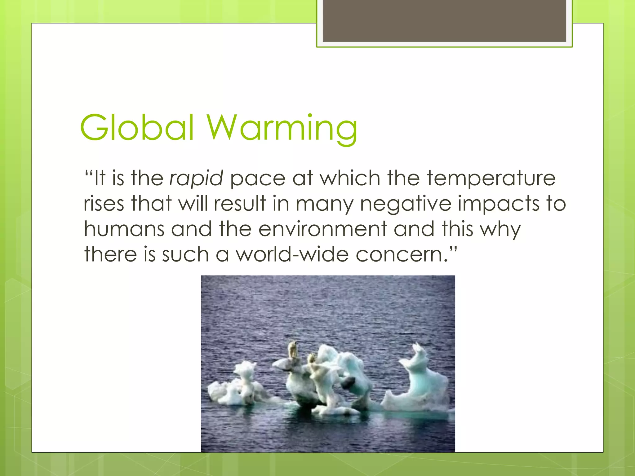 Global Warming 
“It is the rapid pace at which the temperature rises that will result in many negative impacts to humans and the environment and this why there is such a world-wide concern.”  